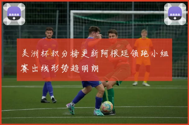 美洲杯积分榜更新阿根廷领跑小组赛出线形势趋明朗