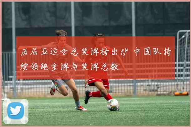 历届亚运会总奖牌榜出炉 中国队持续领跑金牌与奖牌总数