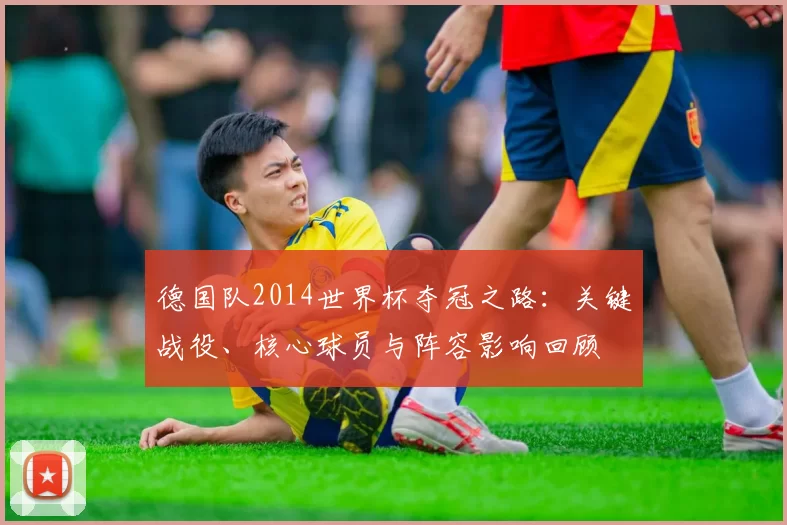 德国队2014世界杯夺冠之路:关键战役、核心球员与阵容影响回顾