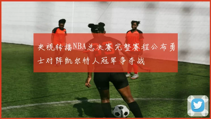 央视转播NBA总决赛完整赛程公布勇士对阵凯尔特人冠军争夺战