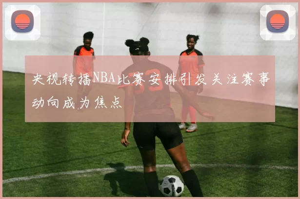 央视转播NBA比赛安排引发关注赛事动向成为焦点