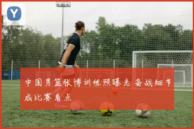 中国男篮张博训练照曝光 备战细节成比赛看点