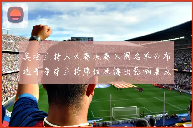 奥运主持人大赛决赛入围名单公布选手争夺主持席位及播出影响看点