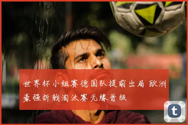 世界杯小组赛德国队提前出局 欧洲豪强折戟淘汰赛无缘晋级