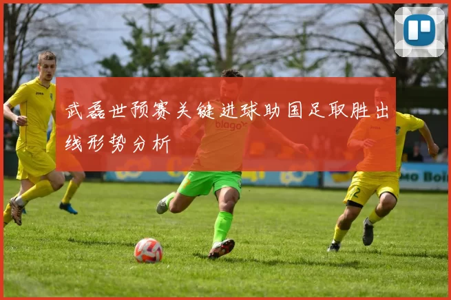 武磊世预赛关键进球助国足取胜出线形势分析