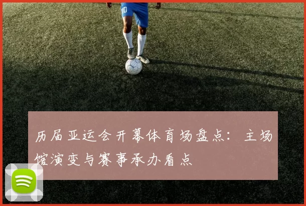 历届亚运会开幕体育场盘点：主场馆演变与赛事承办看点