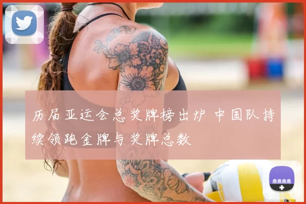 历届亚运会总奖牌榜出炉 中国队持续领跑金牌与奖牌总数