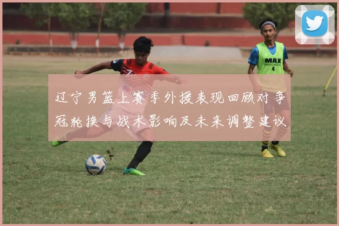 辽宁男篮上赛季外援表现回顾对争冠轮换与战术影响及未来调整建议