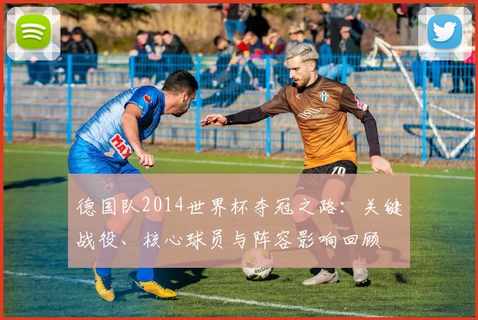 德国队2014世界杯夺冠之路:关键战役、核心球员与阵容影响回顾
