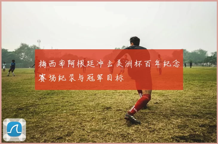 梅西率阿根廷冲击美洲杯百年纪念赛场纪录与冠军目标