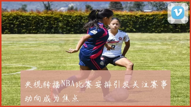 央视转播NBA比赛安排引发关注赛事动向成为焦点