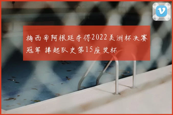 梅西率阿根廷夺得2022美洲杯决赛冠军 捧起队史第15座奖杯
