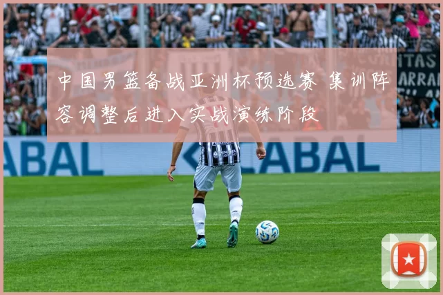 中国男篮备战亚洲杯预选赛 集训阵容调整后进入实战演练阶段