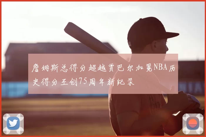 詹姆斯总得分超越贾巴尔加冕NBA历史得分王创75周年新纪录