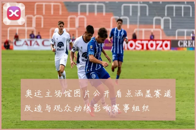 奥运主场馆图片公开 看点涵盖赛道改造与观众动线影响赛事组织