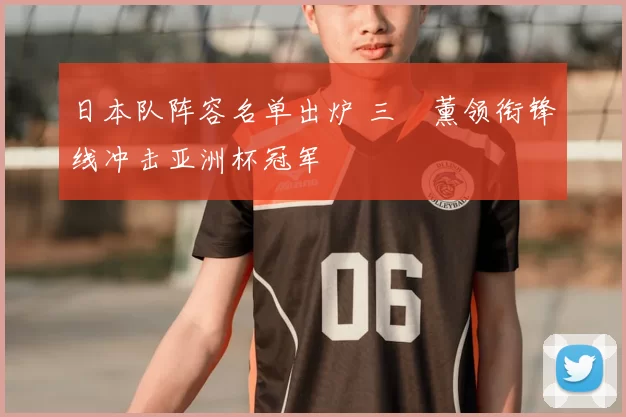 日本队阵容名单出炉 三笘薰领衔锋线冲击亚洲杯冠军