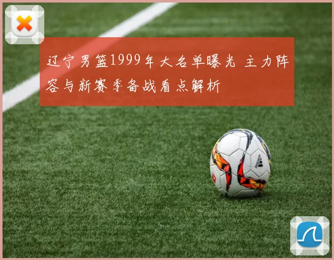 辽宁男篮1999年大名单曝光 主力阵容与新赛季备战看点解析