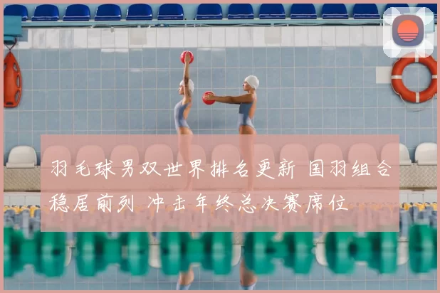 羽毛球男双世界排名更新 国羽组合稳居前列 冲击年终总决赛席位