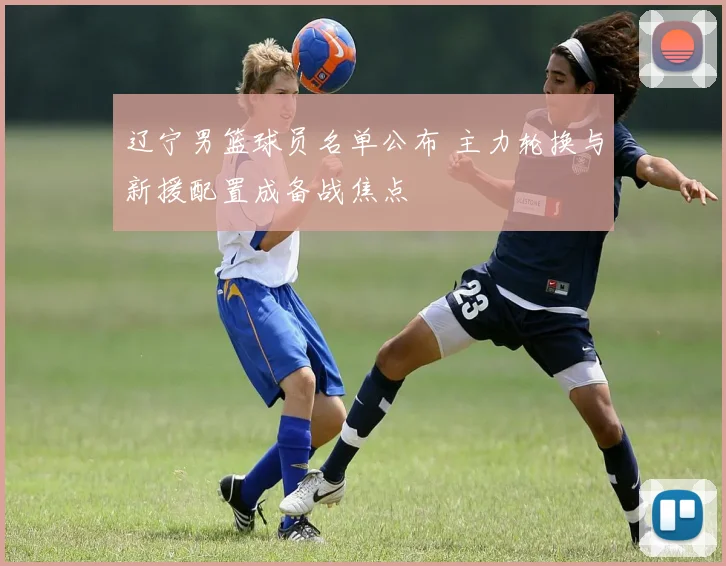 辽宁男篮球员名单公布 主力轮换与新援配置成备战焦点