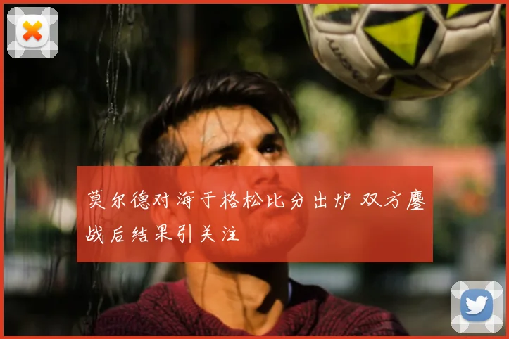 莫尔德对海于格松比分出炉 双方鏖战后结果引关注