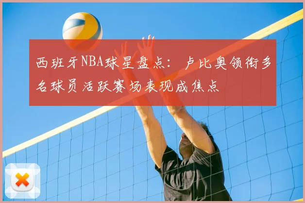 西班牙NBA球星盘点:卢比奥领衔多名球员活跃赛场表现成焦点
