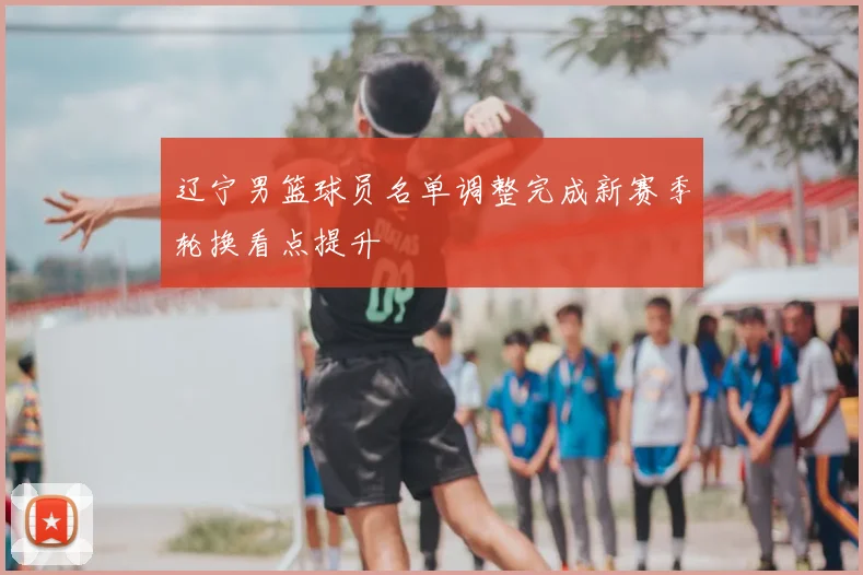辽宁男篮球员名单调整完成新赛季轮换看点提升