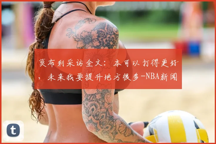 莫布利采访全文：本可以打得更好，未来我要提升地方很多-NBA新闻