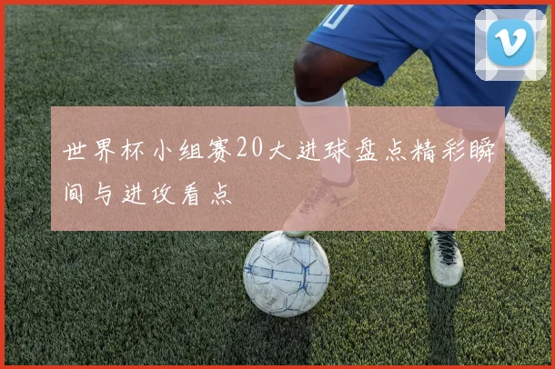 世界杯小组赛20大进球盘点精彩瞬间与进攻看点