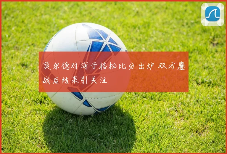 莫尔德对海于格松比分出炉 双方鏖战后结果引关注