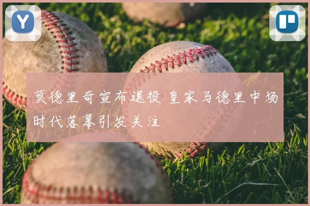莫德里奇宣布退役 皇家马德里中场时代落幕引发关注