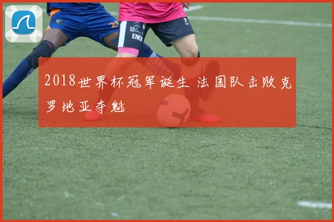 2018世界杯冠军诞生 法国队击败克罗地亚夺魁