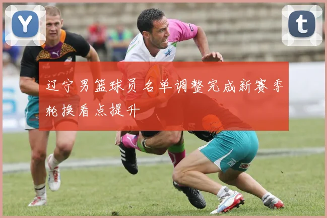辽宁男篮球员名单调整完成新赛季轮换看点提升