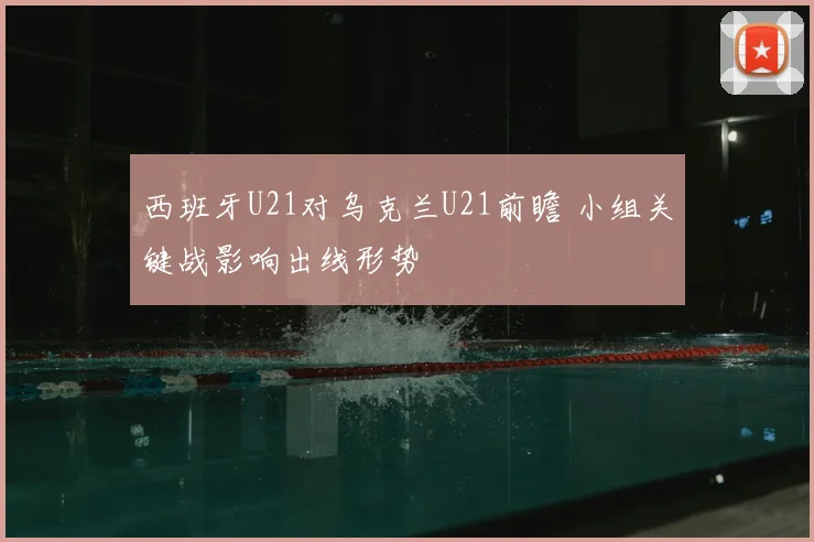 西班牙U21对乌克兰U21前瞻 小组关键战影响出线形势