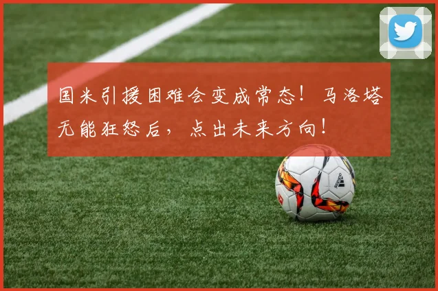 国米引援困难会变成常态！马洛塔无能狂怒后，点出未来方向！